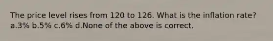 The price level rises from 120 to 126. What is the inflation rate? a.3% b.5% c.6% d.None of the above is correct.