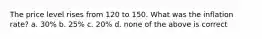 The price level rises from 120 to 150. What was the inflation rate? a. 30% b. 25% c. 20% d. none of the above is correct