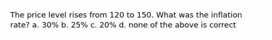 The price level rises from 120 to 150. What was the inflation rate? a. 30% b. 25% c. 20% d. none of the above is correct