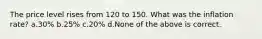 The price level rises from 120 to 150. What was the inflation rate? a.30% b.25% c.20% d.None of the above is correct.