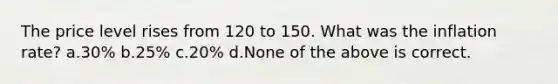 The price level rises from 120 to 150. What was the inflation rate? a.30% b.25% c.20% d.None of the above is correct.