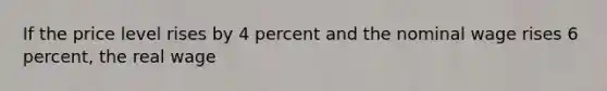 If the price level rises by 4 percent and the nominal wage rises 6 percent, the real wage