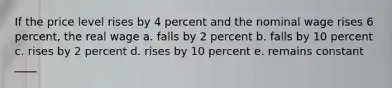 If the price level rises by 4 percent and the nominal wage rises 6 percent, the real wage a. falls by 2 percent b. falls by 10 percent c. rises by 2 percent d. rises by 10 percent e. remains constant ____