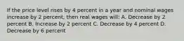 If the price level rises by 4 percent in a year and nominal wages increase by 2 percent, then real wages will: A. Decrease by 2 percent B. Increase by 2 percent C. Decrease by 4 percent D. Decrease by 6 percent