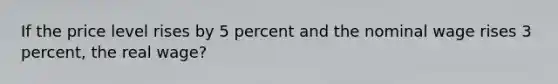 If the price level rises by 5 percent and the nominal wage rises 3 percent, the real wage?