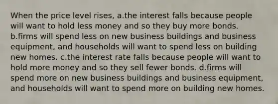 When the price level rises, a.the interest falls because people will want to hold less money and so they buy more bonds. b.firms will spend less on new business buildings and business equipment, and households will want to spend less on building new homes. c.the interest rate falls because people will want to hold more money and so they sell fewer bonds. d.firms will spend more on new business buildings and business equipment, and households will want to spend more on building new homes.