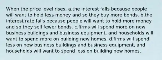 When the price level rises, a.the interest falls because people will want to hold less money and so they buy more bonds. b.the interest rate falls because people will want to hold more money and so they sell fewer bonds. c.firms will spend more on new business buildings and business equipment, and households will want to spend more on building new homes. d.firms will spend less on new business buildings and business equipment, and households will want to spend less on building new homes.