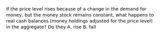 If the price level rises because of a change in the demand for money, but the money stock remains constant, what happens to real cash balances (money holdings adjusted for the price level) in the aggregate? Do they A. rise B. fall