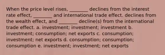 When the price level rises, ________ declines from the interest rate effect, ________ and international trade effect. declines from the wealth effect, and ________ decline(s) from the international trade effect. a. investment; investment; investment b. investment; consumption; net exports c. consumption; investment; net exports d. consumption; consumption; consumption e. investment; investment; net exports