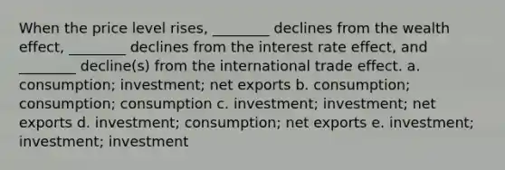 When the price level rises, ________ declines from the wealth effect, ________ declines from the interest rate effect, and ________ decline(s) from the international trade effect. a. consumption; investment; net exports b. consumption; consumption; consumption c. investment; investment; net exports d. investment; consumption; net exports e. investment; investment; investment