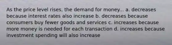 As the price level rises, the demand for money... a. decreases because interest rates also increase b. decreases because consumers buy fewer goods and services c. increases because more money is needed for each transaction d. increases because investment spending will also increase