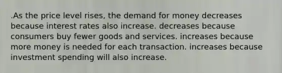 .As the price level rises, the demand for money decreases because interest rates also increase. decreases because consumers buy fewer goods and services. increases because more money is needed for each transaction. increases because investment spending will also increase.