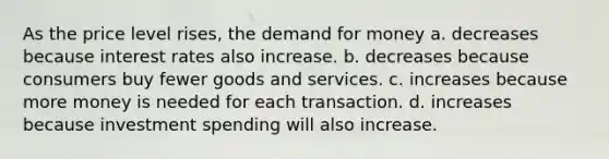 As the price level rises, the demand for money a. decreases because interest rates also increase. b. decreases because consumers buy fewer goods and services. c. increases because more money is needed for each transaction. d. increases because investment spending will also increase.