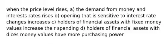 when the price level rises, a) the demand from money and interests rates rises b) opening that is sensitive to interest rate changes increases c) holders of financial assets with fixed money values increase their spending d) holders of financial assets with dices money values have more purchasing power