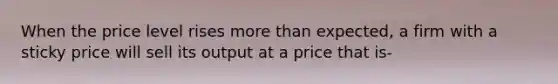 When the price level rises more than expected, a firm with a sticky price will sell its output at a price that is-