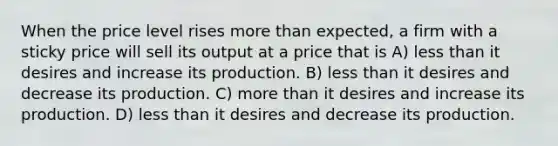 When the price level rises more than expected, a firm with a sticky price will sell its output at a price that is A) less than it desires and increase its production. B) less than it desires and decrease its production. C) more than it desires and increase its production. D) less than it desires and decrease its production.