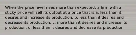 When the price level rises more than expected, a firm with a sticky price will sell its output at a price that is a. less than it desires and increase its production. b. less than it desires and decrease its production. c. more than it desires and increase its production. d. less than it desires and decrease its production.