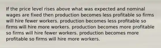 If the price level rises above what was expected and nominal wages are fixed then production becomes less profitable so firms will hire fewer workers. production becomes less profitable so firms will hire more workers. production becomes more profitable so firms will hire fewer workers. production becomes more profitable so firms will hire more workers.