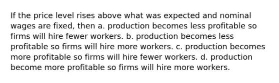 If the price level rises above what was expected and nominal wages are fixed, then a. production becomes less profitable so firms will hire fewer workers. b. production becomes less profitable so firms will hire more workers. c. production becomes more profitable so firms will hire fewer workers. d. production become more profitable so firms will hire more workers.