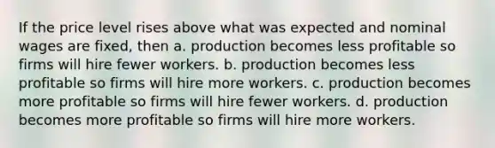 If the price level rises above what was expected and nominal wages are fixed, then a. production becomes less profitable so firms will hire fewer workers. b. production becomes less profitable so firms will hire more workers. c. production becomes more profitable so firms will hire fewer workers. d. production becomes more profitable so firms will hire more workers.