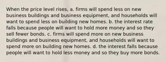 When the price level rises, a. firms will spend less on new business buildings and business equipment, and households will want to spend less on building new homes. b. the interest rate falls because people will want to hold more money and so they sell fewer bonds. c. firms will spend more on new business buildings and business equipment, and households will want to spend more on building new homes. d. the interest falls because people will want to hold less money and so they buy more bonds.