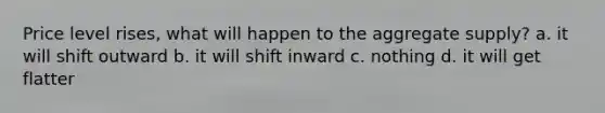 Price level rises, what will happen to the aggregate supply? a. it will shift outward b. it will shift inward c. nothing d. it will get flatter
