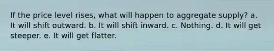 If the price level rises, what will happen to aggregate supply? a. It will shift outward. b. It will shift inward. c. Nothing. d. It will get steeper. e. It will get flatter.