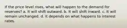 If the price level rises, what will happen to the demand for reserves? a. It will shift outward. b. It will shift inward. c. It will remain unchanged. d. It depends on what happens to interest rates.