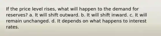 If the price level rises, what will happen to the demand for reserves? a. It will shift outward. b. It will shift inward. c. It will remain unchanged. d. It depends on what happens to interest rates.