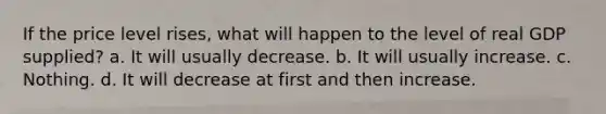 If the price level rises, what will happen to the level of real GDP supplied? a. It will usually decrease. b. It will usually increase. c. Nothing. d. It will decrease at first and then increase.