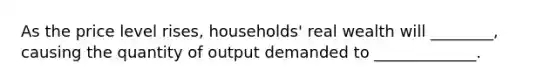 As the price level rises, households' real wealth will ________, causing the quantity of output demanded to _____________.