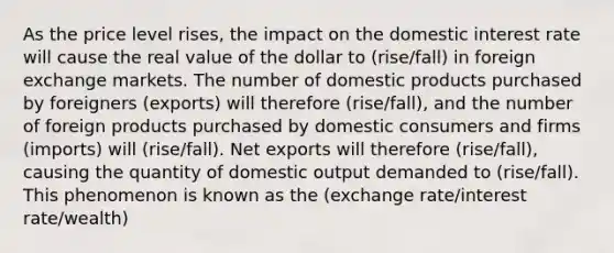 As the price level rises, the impact on the domestic interest rate will cause the real value of the dollar to (rise/fall) in foreign exchange markets. The number of domestic products purchased by foreigners (exports) will therefore (rise/fall), and the number of foreign products purchased by domestic consumers and firms (imports) will (rise/fall). Net exports will therefore (rise/fall), causing the quantity of domestic output demanded to (rise/fall). This phenomenon is known as the (exchange rate/interest rate/wealth)