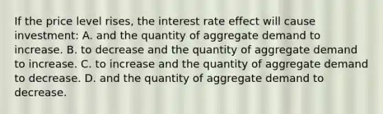 If the price level rises, the interest rate effect will cause investment: A. and the quantity of aggregate demand to increase. B. to decrease and the quantity of aggregate demand to increase. C. to increase and the quantity of aggregate demand to decrease. D. and the quantity of aggregate demand to decrease.