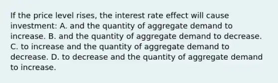 If the price level rises, the interest rate effect will cause investment: A. and the quantity of aggregate demand to increase. B. and the quantity of aggregate demand to decrease. C. to increase and the quantity of aggregate demand to decrease. D. to decrease and the quantity of aggregate demand to increase.