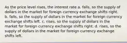 As the price level rises, the interest rate a. falls, so the supply of dollars in the market for foreign currency exchange shifts right. b. falls, so the supply of dollars in the market for foreign currency exchange shifts left. c. rises, so the supply of dollars in the market for foreign currency exchange shifts right. d. rises, so the supply of dollars in the market for foreign currency exchange shifts left.