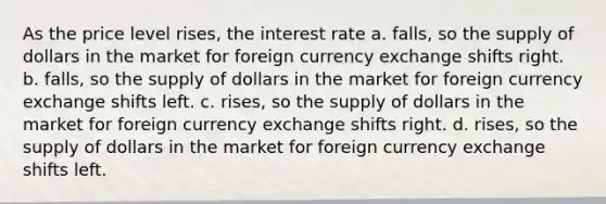 As the price level rises, the interest rate a. falls, so the supply of dollars in the market for foreign currency exchange shifts right. b. falls, so the supply of dollars in the market for foreign currency exchange shifts left. c. rises, so the supply of dollars in the market for foreign currency exchange shifts right. d. rises, so the supply of dollars in the market for foreign currency exchange shifts left.