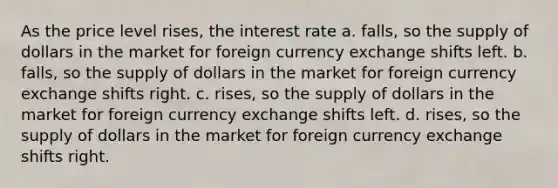 As the price level rises, the interest rate a. falls, so the supply of dollars in the market for foreign currency exchange shifts left. b. falls, so the supply of dollars in the market for foreign currency exchange shifts right. c. rises, so the supply of dollars in the market for foreign currency exchange shifts left. d. rises, so the supply of dollars in the market for foreign currency exchange shifts right.