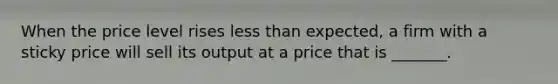 When the price level rises <a href='https://www.questionai.com/knowledge/k7BtlYpAMX-less-than' class='anchor-knowledge'>less than</a> expected, a firm with a sticky price will sell its output at a price that is _______.