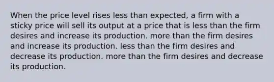 When the price level rises less than expected, a firm with a sticky price will sell its output at a price that is less than the firm desires and increase its production. more than the firm desires and increase its production. less than the firm desires and decrease its production. more than the firm desires and decrease its production.