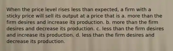 When the price level rises less than expected, a firm with a sticky price will sell its output at a price that is a. more than the firm desires and increase its production. b. more than the firm desires and decrease its production. c. less than the firm desires and increase its production. d. less than the firm desires and decrease its production.