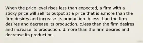 When the price level rises less than expected, a firm with a sticky price will sell its output at a price that is a.more than the firm desires and increase its production. b.less than the firm desires and decrease its production. c.less than the firm desires and increase its production. d.more than the firm desires and decrease its production.