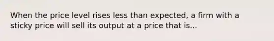 When the price level rises <a href='https://www.questionai.com/knowledge/k7BtlYpAMX-less-than' class='anchor-knowledge'>less than</a> expected, a firm with a sticky price will sell its output at a price that is...