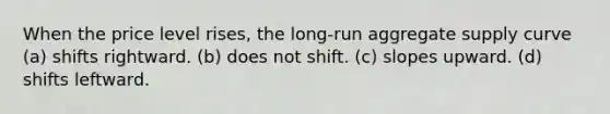 When the price level rises, the long-run aggregate supply curve (a) shifts rightward. (b) does not shift. (c) slopes upward. (d) shifts leftward.
