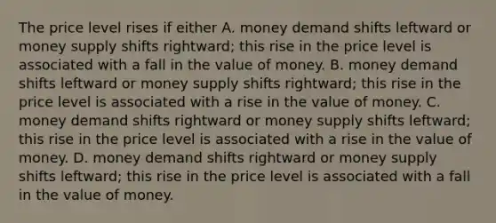 The price level rises if either A. money demand shifts leftward or money supply shifts rightward; this rise in the price level is associated with a fall in the value of money. B. money demand shifts leftward or money supply shifts rightward; this rise in the price level is associated with a rise in the value of money. C. money demand shifts rightward or money supply shifts leftward; this rise in the price level is associated with a rise in the value of money. D. money demand shifts rightward or money supply shifts leftward; this rise in the price level is associated with a fall in the value of money.