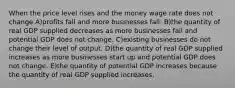 When the price level rises and the money wage rate does not change A)profits fall and more businesses fail. B)the quantity of real GDP supplied decreases as more businesses fail and potential GDP does not change. C)existing businesses do not change their level of output. D)the quantity of real GDP supplied increases as more businesses start up and potential GDP does not change. E)the quantity of potential GDP increases because the quantity of real GDP supplied increases.