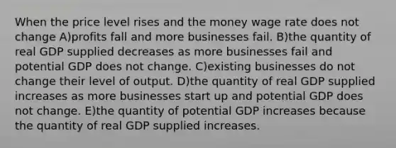 When the price level rises and the money wage rate does not change A)profits fall and more businesses fail. B)the quantity of real GDP supplied decreases as more businesses fail and potential GDP does not change. C)existing businesses do not change their level of output. D)the quantity of real GDP supplied increases as more businesses start up and potential GDP does not change. E)the quantity of potential GDP increases because the quantity of real GDP supplied increases.