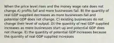 When the price level rises and the money wage rate does not change A) profits fall and more businesses fail. B) the quantity of real GDP supplied decreases as more businesses fail and potential GDP does not change. C) existing businesses do not change their level of output. D) the quantity of real GDP supplied increases as more businesses start up and potential GDP does not change. E) the quantity of potential GDP increases because the quantity of real GDP supplied increases