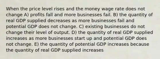 When the price level rises and the money wage rate does not change A) profits fall and more businesses fail. B) the quantity of real GDP supplied decreases as more businesses fail and potential GDP does not change. C) existing businesses do not change their level of output. D) the quantity of real GDP supplied increases as more businesses start up and potential GDP does not change. E) the quantity of potential GDP increases because the quantity of real GDP supplied increases