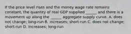 If the price level rises and the money wage rate remains​ constant, the quantity of real GDP supplied​ ______ and there is a movement up along the​ ______ aggregate supply curve. A. does not​ change; long-run B. ​increases; short-run C. does not​ change; short-run D. ​increases; long-run