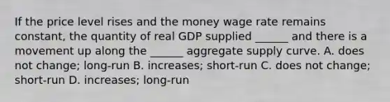 If the price level rises and the money wage rate remains​ constant, the quantity of real GDP supplied​ ______ and there is a movement up along the​ ______ aggregate supply curve. A. does not​ change; long-run B. ​increases; short-run C. does not​ change; short-run D. ​increases; long-run